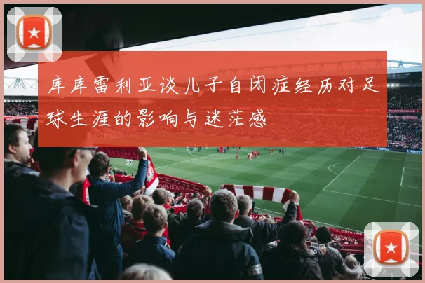 库库雷利亚谈儿子自闭症经历对足球生涯的影响与迷茫感