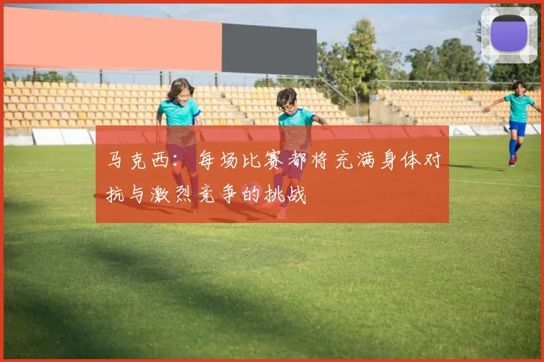 马克西：每场比赛都将充满身体对抗与激烈竞争的挑战
