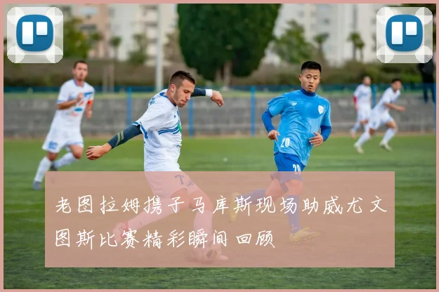 老图拉姆携子马库斯现场助威尤文图斯比赛精彩瞬间回顾