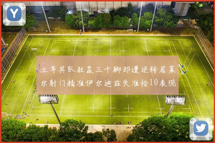 土耳其队狂轰三十脚却遭逆转居莱尔射门精准伊尔迪兹失准恰10表现平平
