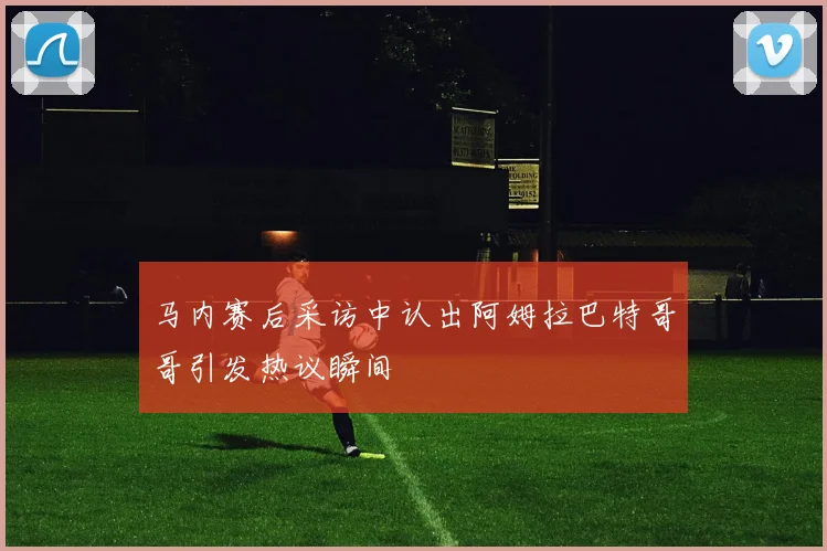 马内赛后采访中认出阿姆拉巴特哥哥引发热议瞬间