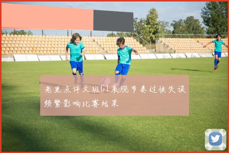 老里点评文班G1表现节奏过快失误频繁影响比赛结果