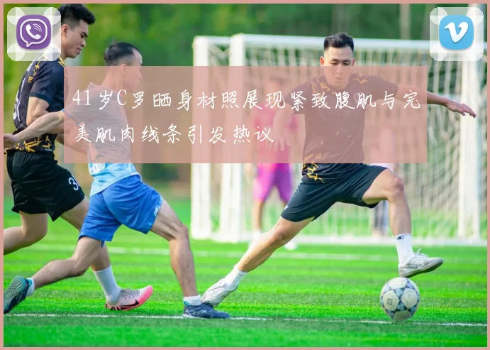 41岁C罗晒身材照展现紧致腹肌与完美肌肉线条引发热议