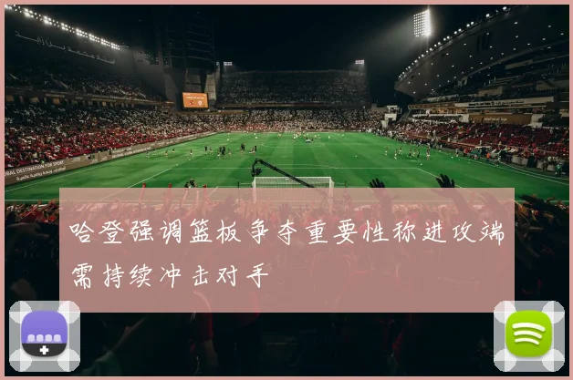 哈登强调篮板争夺重要性称进攻端需持续冲击对手