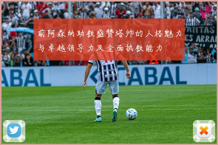 前阿森纳助教盛赞塔帅的人格魅力与卓越领导力及全面执教能力