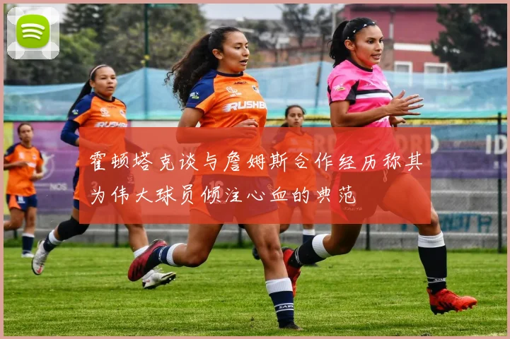 霍顿塔克谈与詹姆斯合作经历称其为伟大球员倾注心血的典范